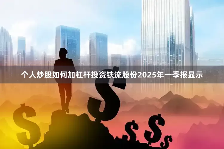 个人炒股如何加杠杆投资铁流股份2025年一季报显示