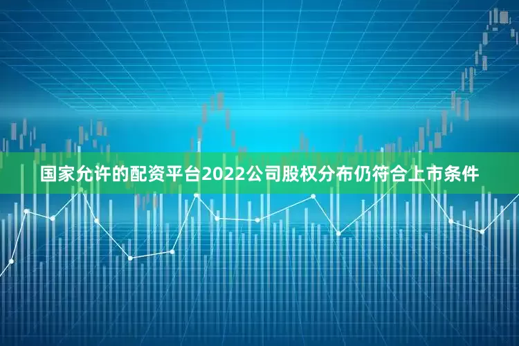 国家允许的配资平台2022公司股权分布仍符合上市条件