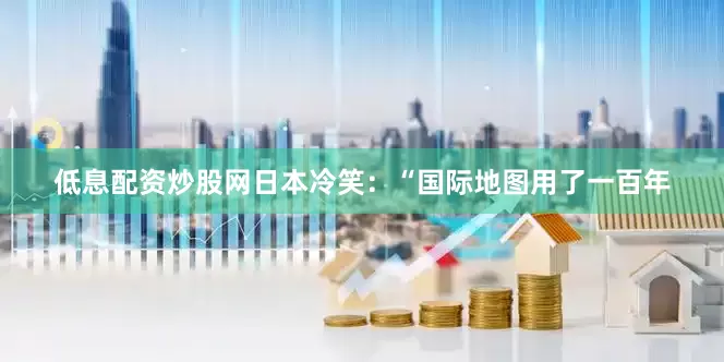 低息配资炒股网日本冷笑：“国际地图用了一百年